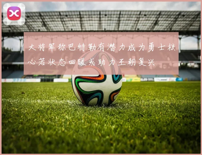 大将军称巴特勒有潜力成为勇士核心若状态回暖或助力王朝复兴