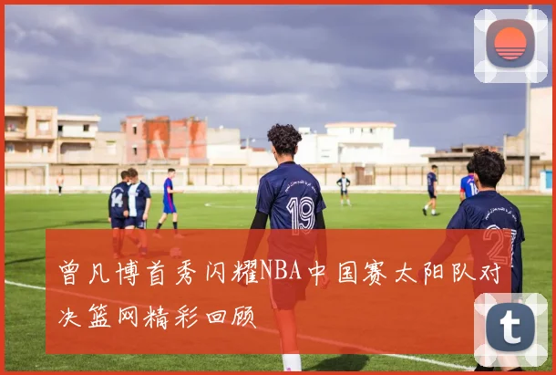 曾凡博首秀闪耀NBA中国赛太阳队对决篮网精彩回顾