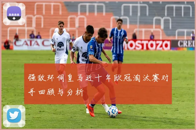 强敌环伺皇马近十年欧冠淘汰赛对手回顾与分析
