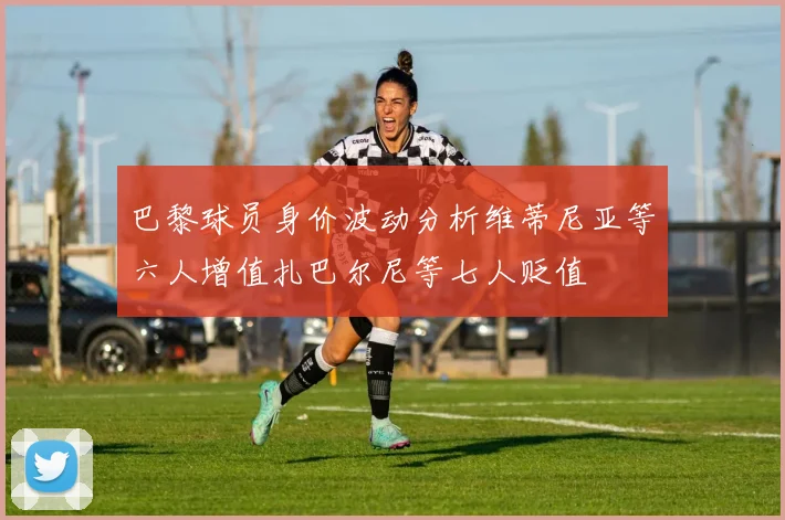 巴黎球员身价波动分析维蒂尼亚等六人增值扎巴尔尼等七人贬值