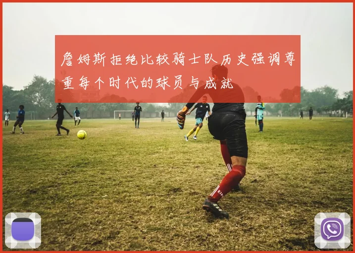 詹姆斯拒绝比较骑士队历史强调尊重每个时代的球员与成就