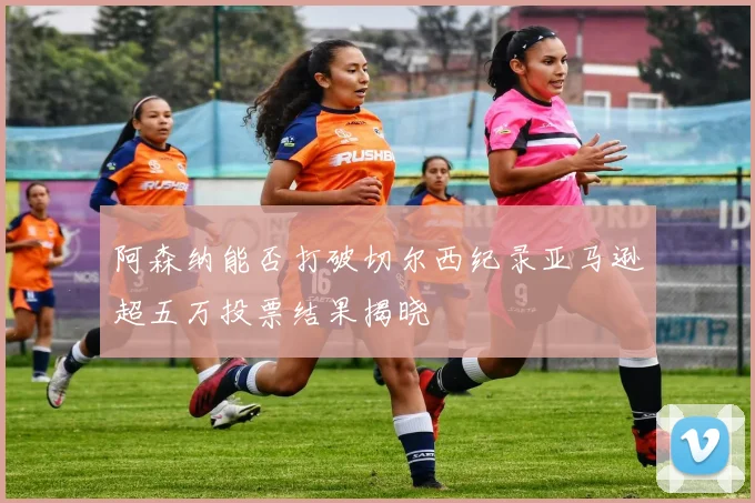 阿森纳能否打破切尔西纪录亚马逊超五万投票结果揭晓