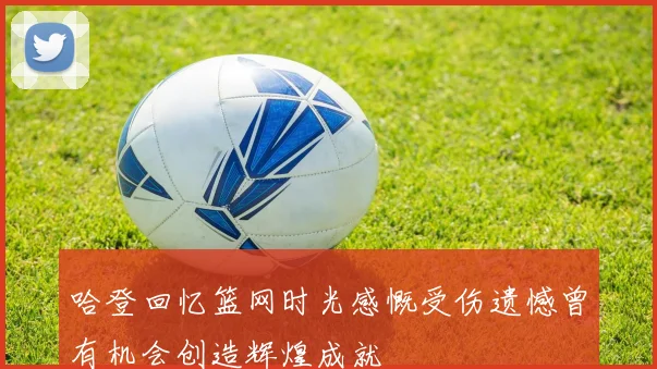 哈登回忆篮网时光感慨受伤遗憾曾有机会创造辉煌成就