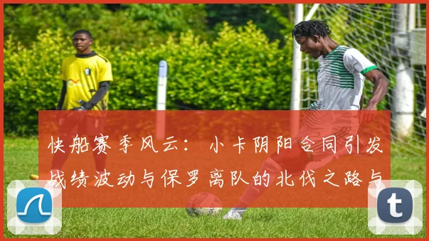 快船赛季风云：小卡阴阳合同引发战绩波动与保罗离队的北伐之路与哈登的去向探讨