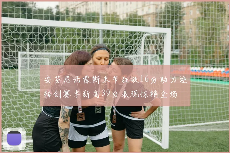 安芬尼西蒙斯末节狂砍16分助力逆转创赛季新高39分表现惊艳全场