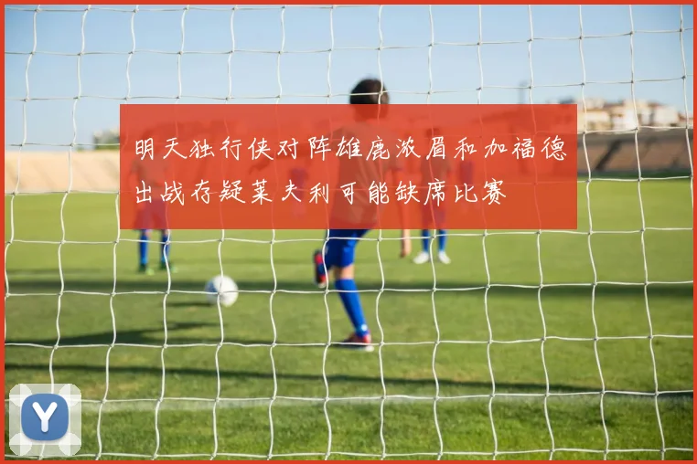 明天独行侠对阵雄鹿浓眉和加福德出战存疑莱夫利可能缺席比赛