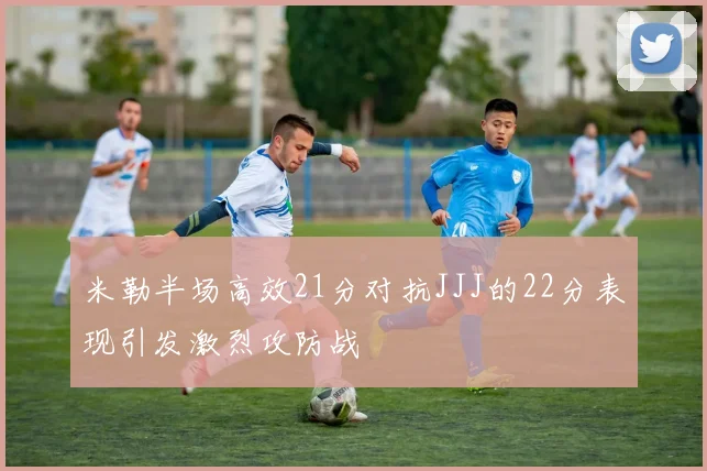 米勒半场高效21分对抗JJJ的22分表现引发激烈攻防战