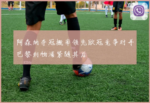 阿森纳夺冠概率领先欧冠竞争对手巴黎利物浦紧随其后