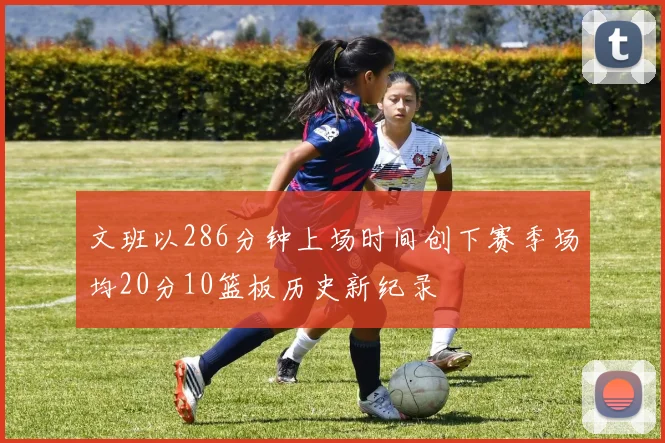 文班以286分钟上场时间创下赛季场均20分10篮板历史新纪录