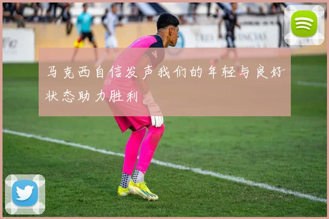 马克西自信发声我们的年轻与良好状态助力胜利