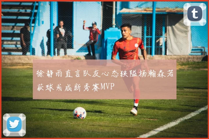 徐静雨直言队友心态狭隘杨瀚森若获球或成新秀赛MVP