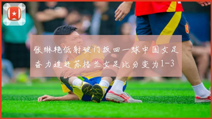 张琳艳低射破门扳回一球中国女足奋力追赶苏格兰女足比分变为1-3