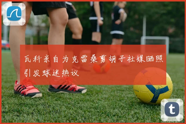 瓦科亲自为克雷桑剪胡子社媒晒照引发球迷热议