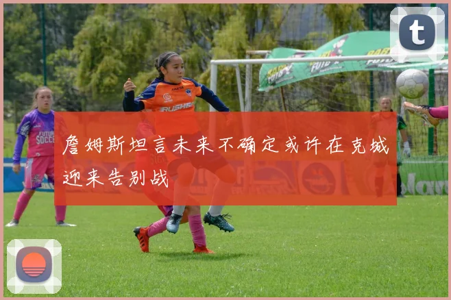 詹姆斯坦言未来不确定或许在克城迎来告别战