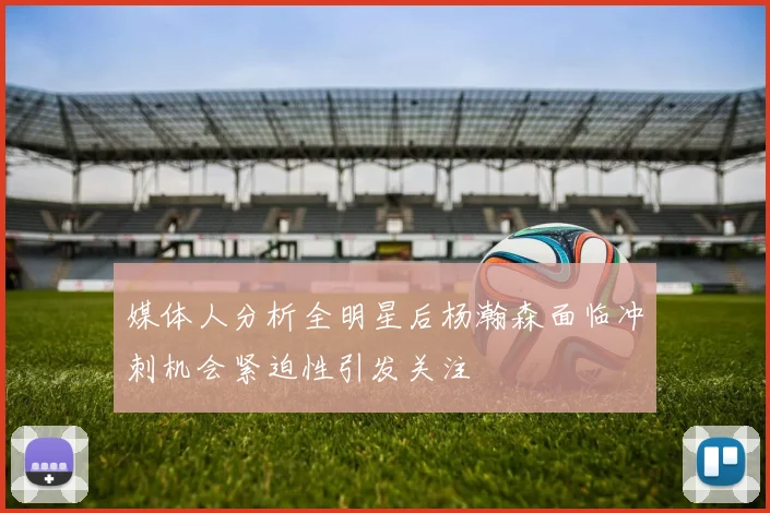 媒体人分析全明星后杨瀚森面临冲刺机会紧迫性引发关注