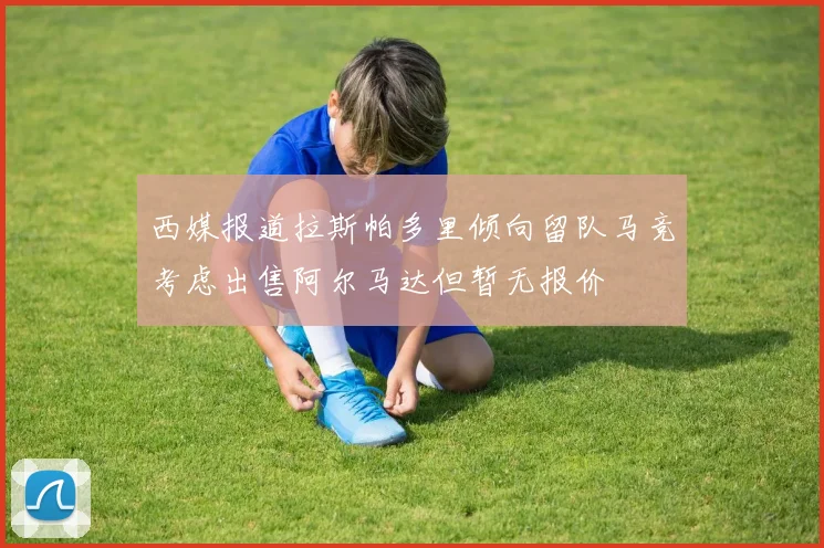 西媒报道拉斯帕多里倾向留队马竞考虑出售阿尔马达但暂无报价
