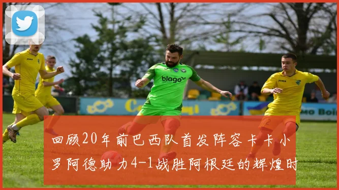 回顾20年前巴西队首发阵容卡卡小罗阿德助力4-1战胜阿根廷的辉煌时刻