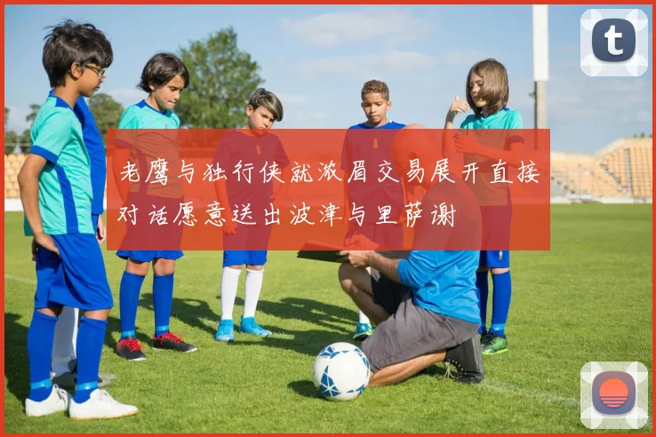 老鹰与独行侠就浓眉交易展开直接对话愿意送出波津与里萨谢