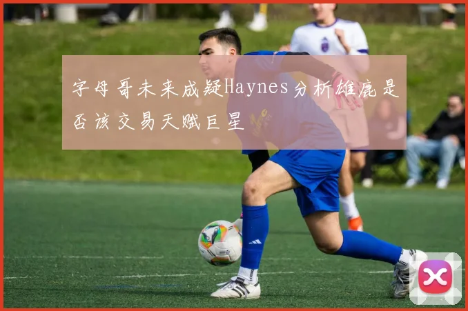 字母哥未来成疑Haynes分析雄鹿是否该交易天赋巨星