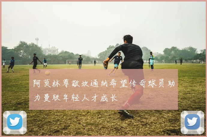 阿莫林尊敬坎通纳希望传奇球员助力曼联年轻人才成长
