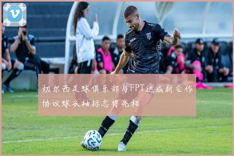 切尔西足球俱乐部与FPT达成新合作协议球衣袖标志将亮相