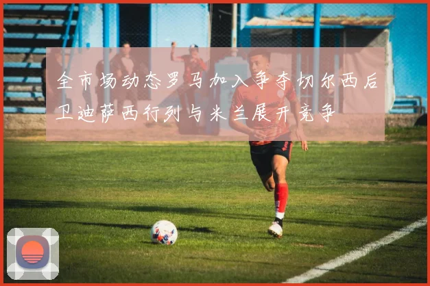 全市场动态罗马加入争夺切尔西后卫迪萨西行列与米兰展开竞争