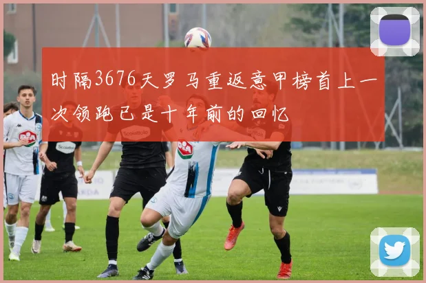时隔3676天罗马重返意甲榜首上一次领跑已是十年前的回忆