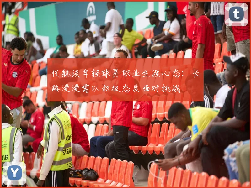 任航谈年轻球员职业生涯心态：长路漫漫需以积极态度面对挑战