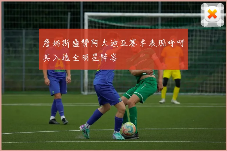 詹姆斯盛赞阿夫迪亚赛季表现呼吁其入选全明星阵容